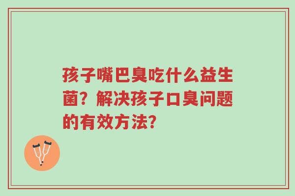 孩子嘴巴臭吃什么益生菌?解决孩子口臭问题的有效方法?-第1张图片-超越 孩子嘴巴臭吃什么益生菌?解决孩子口臭问题的有效方法?-第1张图片-超越