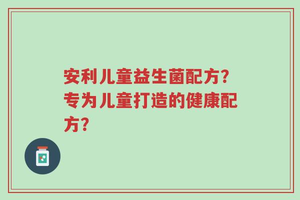 安利儿童益生菌配方?专为儿童打造的健康配方?-第1张图片-超越 安利儿童益生菌配方?专为儿童打造的健康配方?-第1张图片-超越