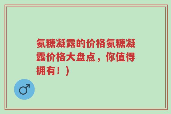 氨糖凝露的价格氨糖凝露价格大盘点,你值得拥有!)-第1张图片-超越 氨糖凝露的价格氨糖凝露价格大盘点,你值得拥有!)-第1张图片-超越