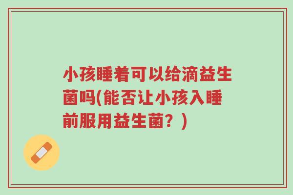 小孩睡着可以给滴益生菌吗(能否让小孩入睡前服用益生菌?)-第1张图片-超越 小孩睡着可以给滴益生菌吗(能否让小孩入睡前服用益生菌?)-第1张图片-超越