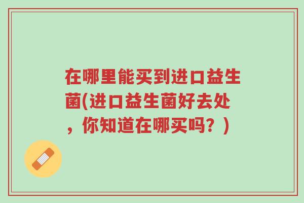 在哪里能买到进口益生菌(进口益生菌好去处,你知道在哪买吗?)-第1张图片-超越 在哪里能买到进口益生菌(进口益生菌好去处,你知道在哪买吗?)-第1张图片-超越