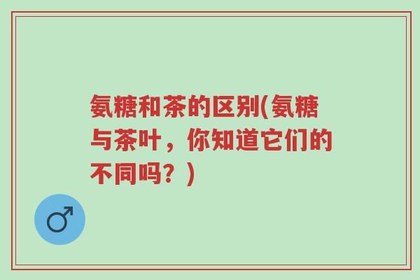 氨糖和茶的区别(氨糖与茶叶,你知道它们的不同吗?)-第1张图片-超越 氨糖和茶的区别(氨糖与茶叶,你知道它们的不同吗?)-第1张图片-超越