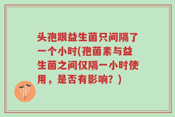头孢跟益生菌只间隔了一个小时(孢菌素与益生菌之间仅隔一小时使用,是否有影响?)-第1张图片-超越 头孢跟益生菌只间隔了一个小时(孢菌素与益生菌之间仅隔一小时使用,是否有影响?)-第1张图片-超越
