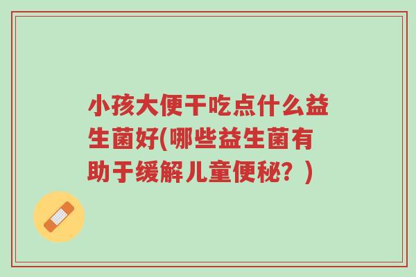 小孩大便干吃点什么益生菌好(哪些益生菌有助于缓解儿童便秘?)-第1张图片-超越 小孩大便干吃点什么益生菌好(哪些益生菌有助于缓解儿童便秘?)-第1张图片-超越