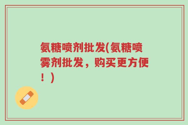 氨糖喷剂批发(氨糖喷雾剂批发,购买更方便!)-第1张图片-超越 氨糖喷剂批发(氨糖喷雾剂批发,购买更方便!)-第1张图片-超越