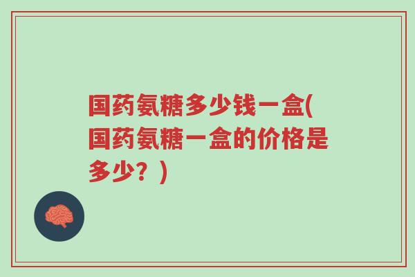 国药氨糖多少钱一盒(国药氨糖一盒的价格是多少?)-第1张图片-超越 国药氨糖多少钱一盒(国药氨糖一盒的价格是多少?)-第1张图片-超越