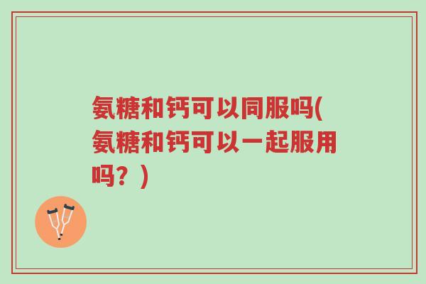 氨糖和钙可以同服吗(氨糖和钙可以一起服用吗?)-第1张图片-超越 氨糖和钙可以同服吗(氨糖和钙可以一起服用吗?)-第1张图片-超越