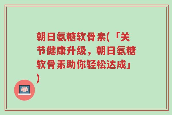 朝日氨糖软骨素(「关节健康升级,朝日氨糖软骨素助你轻松达成」)-第1张图片-超越 朝日氨糖软骨素(「关节健康升级,朝日氨糖软骨素助你轻松达成」)-第1张图片-超越