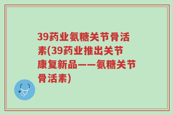 39药业氨糖关节骨活素(39药业推出关节康复新品——氨糖关节骨活素)-第1张图片-超越 39药业氨糖关节骨活素(39药业推出关节康复新品——氨糖关节骨活素)-第1张图片-超越