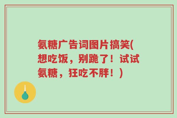 氨糖广告词图片搞笑(想吃饭,别跪了!试试氨糖,狂吃不胖!)-第1张图片-超越 氨糖广告词图片搞笑(想吃饭,别跪了!试试氨糖,狂吃不胖!)-第1张图片-超越