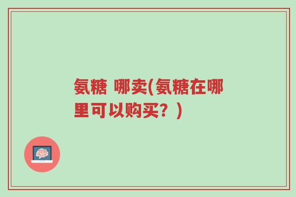 氨糖 哪卖(氨糖在哪里可以购买?)-第1张图片-超越 氨糖 哪卖(氨糖在哪里可以购买?)-第1张图片-超越