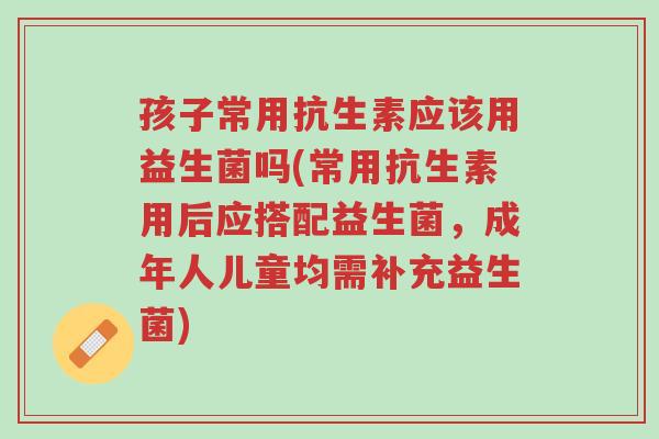 孩子常用抗生素应该用益生菌吗(常用抗生素用后应搭配益生菌,成年人儿童均需补充益生菌)-第1张图片-超越 孩子常用抗生素应该用益生菌吗(常用抗生素用后应搭配益生菌,成年人儿童均需补充益生菌)-第1张图片-超越