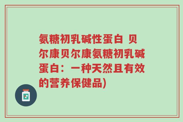 氨糖初乳碱性蛋白 贝尔康贝尔康氨糖初乳碱蛋白:一种天然且有效的营养保健品)-第1张图片-超越 氨糖初乳碱性蛋白 贝尔康贝尔康氨糖初乳碱蛋白:一种天然且有效的营养保健品)-第1张图片-超越