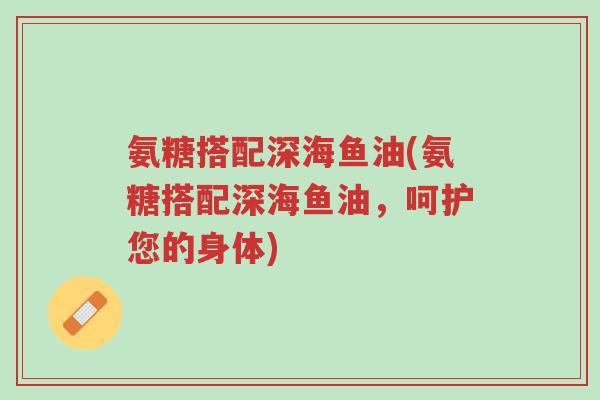 氨糖搭配深海鱼油(氨糖搭配深海鱼油,呵护您的身体)-第1张图片-超越 氨糖搭配深海鱼油(氨糖搭配深海鱼油,呵护您的身体)-第1张图片-超越