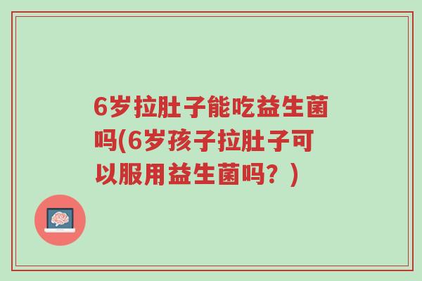 6岁拉肚子能吃益生菌吗(6岁孩子拉肚子可以服用益生菌吗?)-第1张图片-超越 6岁拉肚子能吃益生菌吗(6岁孩子拉肚子可以服用益生菌吗?)-第1张图片-超越
