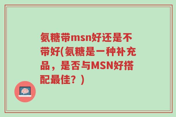 氨糖带msn好还是不带好(氨糖是一种补充品,是否与MSN好搭配最佳?)-第1张图片-超越 氨糖带msn好还是不带好(氨糖是一种补充品,是否与MSN好搭配最佳?)-第1张图片-超越