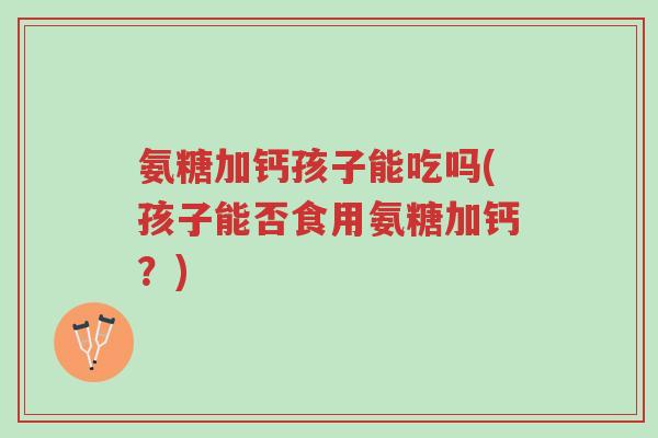 氨糖加钙孩子能吃吗(孩子能否食用氨糖加钙?)-第1张图片-超越 氨糖加钙孩子能吃吗(孩子能否食用氨糖加钙?)-第1张图片-超越