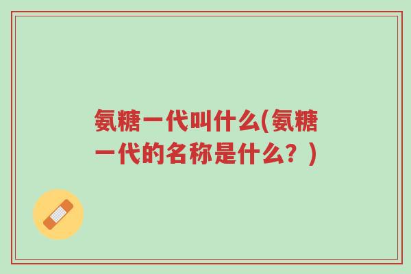 氨糖一代叫什么(氨糖一代的名称是什么?)-第1张图片-超越 氨糖一代叫什么(氨糖一代的名称是什么?)-第1张图片-超越