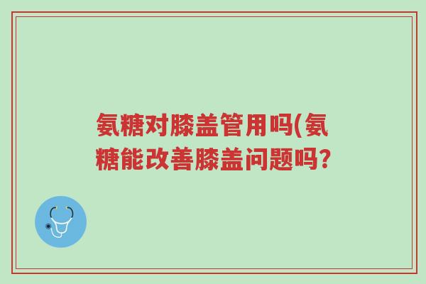 氨糖对膝盖管用吗(氨糖能改善膝盖问题吗?-第1张图片-超越 氨糖对膝盖管用吗(氨糖能改善膝盖问题吗?-第1张图片-超越