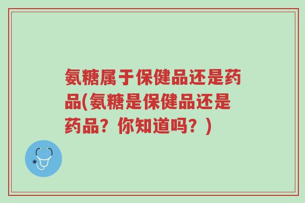 氨糖属于保健品还是药品(氨糖是保健品还是药品?你知道吗?)-第1张图片-超越 氨糖属于保健品还是药品(氨糖是保健品还是药品?你知道吗?)-第1张图片-超越
