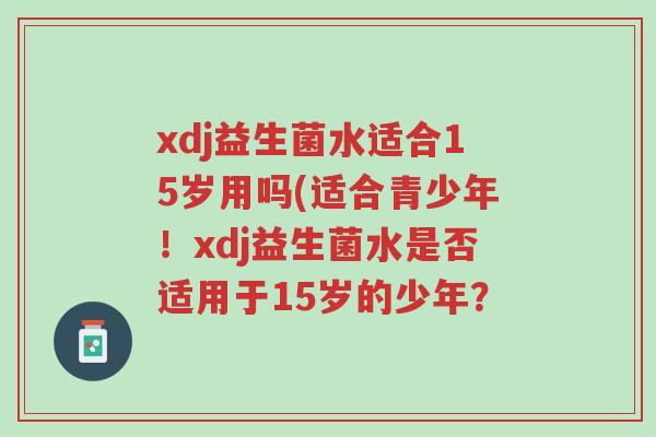 xdj益生菌水适合15岁用吗(适合青少年!xdj益生菌水是否适用于15岁的少年?-第1张图片-超越 xdj益生菌水适合15岁用吗(适合青少年!xdj益生菌水是否适用于15岁的少年?-第1张图片-超越