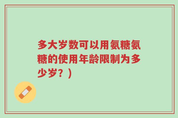 多大岁数可以用氨糖氨糖的使用年龄限制为多少岁?)-第1张图片-超越 多大岁数可以用氨糖氨糖的使用年龄限制为多少岁?)-第1张图片-超越