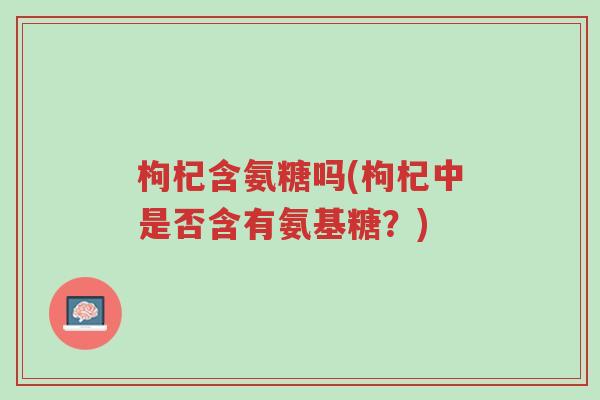 枸杞含氨糖吗(枸杞中是否含有氨基糖?)-第1张图片-超越 枸杞含氨糖吗(枸杞中是否含有氨基糖?)-第1张图片-超越