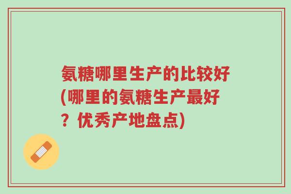 氨糖哪里生产的比较好(哪里的氨糖生产最好?优秀产地盘点)-第1张图片-超越 氨糖哪里生产的比较好(哪里的氨糖生产最好?优秀产地盘点)-第1张图片-超越