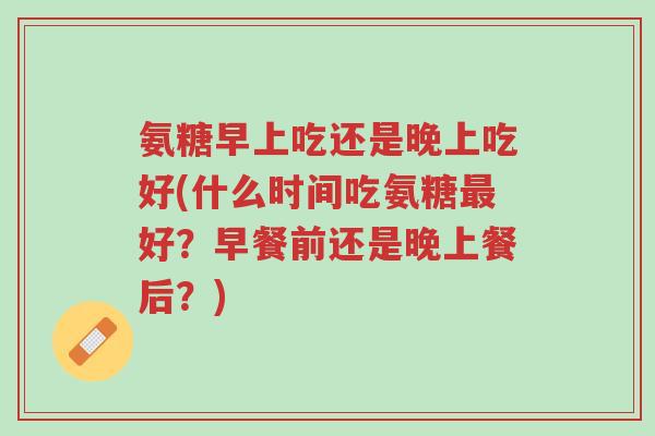 氨糖早上吃还是晚上吃好(什么时间吃氨糖最好?早餐前还是晚上餐后?)-第1张图片-超越 氨糖早上吃还是晚上吃好(什么时间吃氨糖最好?早餐前还是晚上餐后?)-第1张图片-超越