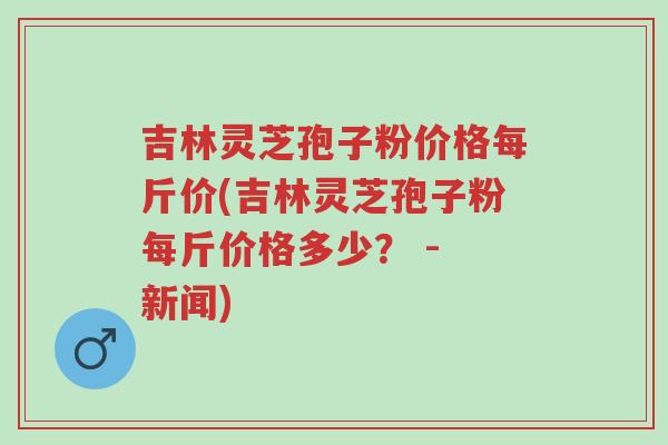 吉林灵芝孢子粉价格每斤价(吉林灵芝孢子粉每斤价格多少? - 新闻)-第1张图片-超越 吉林灵芝孢子粉价格每斤价(吉林灵芝孢子粉每斤价格多少? - 新闻)-第1张图片-超越