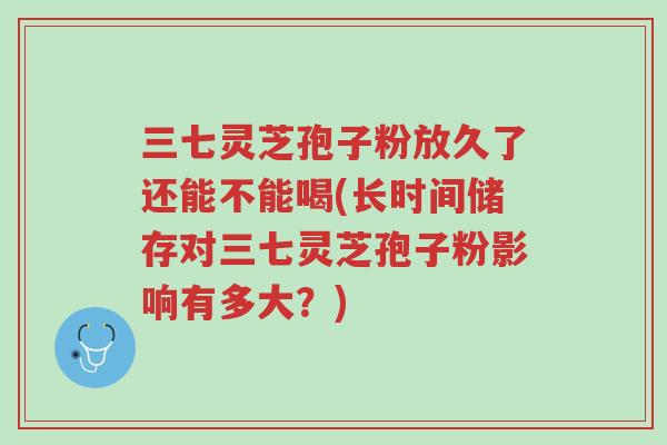 三七灵芝孢子粉放久了还能不能喝(长时间储存对三七灵芝孢子粉影响有多大?)-第1张图片-超越 三七灵芝孢子粉放久了还能不能喝(长时间储存对三七灵芝孢子粉影响有多大?)-第1张图片-超越