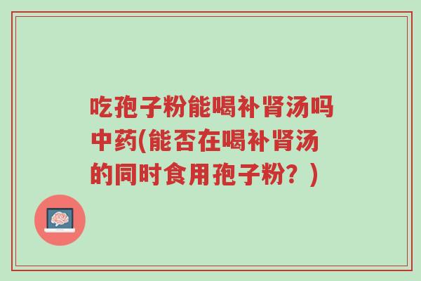 吃孢子粉能喝补肾汤吗中药(能否在喝补肾汤的同时食用孢子粉?)-第1张图片-超越 吃孢子粉能喝补肾汤吗中药(能否在喝补肾汤的同时食用孢子粉?)-第1张图片-超越