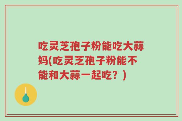 吃灵芝孢子粉能吃大蒜妈(吃灵芝孢子粉能不能和大蒜一起吃?)-第1张图片-超越 吃灵芝孢子粉能吃大蒜妈(吃灵芝孢子粉能不能和大蒜一起吃?)-第1张图片-超越
