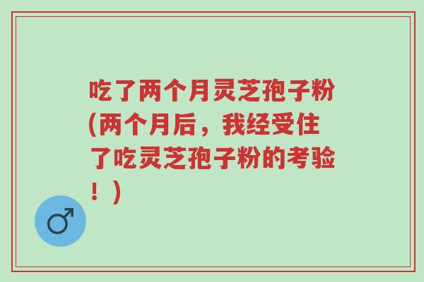吃了两个月灵芝孢子粉(两个月后,我经受住了吃灵芝孢子粉的考验!)-第1张图片-超越 吃了两个月灵芝孢子粉(两个月后,我经受住了吃灵芝孢子粉的考验!)-第1张图片-超越