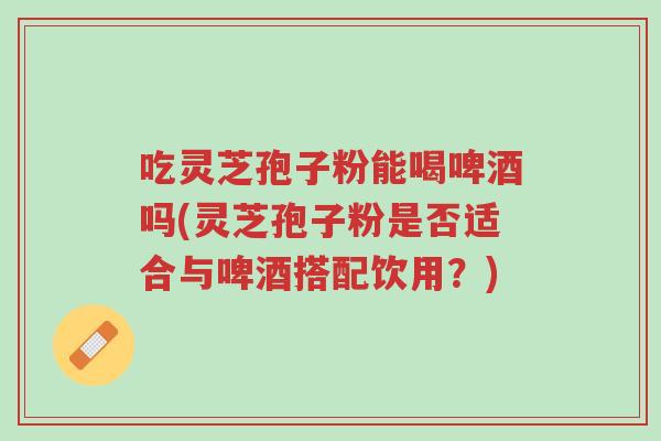 吃灵芝孢子粉能喝啤酒吗(灵芝孢子粉是否适合与啤酒搭配饮用?)-第1张图片-超越 吃灵芝孢子粉能喝啤酒吗(灵芝孢子粉是否适合与啤酒搭配饮用?)-第1张图片-超越
