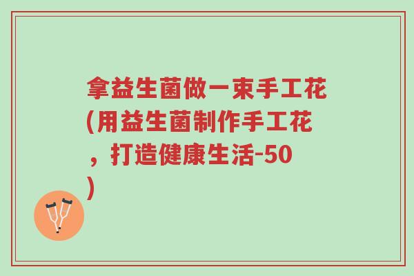 拿益生菌做一束手工花(用益生菌制作手工花,打造健康生活-50)-第1张图片-超越 拿益生菌做一束手工花(用益生菌制作手工花,打造健康生活-50)-第1张图片-超越