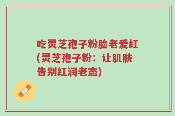 吃灵芝孢子粉脸老爱红(灵芝孢子粉:让肌肤告别红润老态)-第1张图片-超越 吃灵芝孢子粉脸老爱红(灵芝孢子粉:让肌肤告别红润老态)-第1张图片-超越