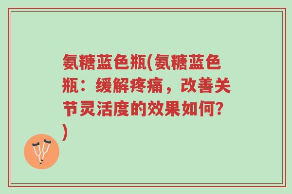 氨糖蓝色瓶(氨糖蓝色瓶:缓解疼痛,改善关节灵活度的效果如何?)-第1张图片-超越 氨糖蓝色瓶(氨糖蓝色瓶:缓解疼痛,改善关节灵活度的效果如何?)-第1张图片-超越