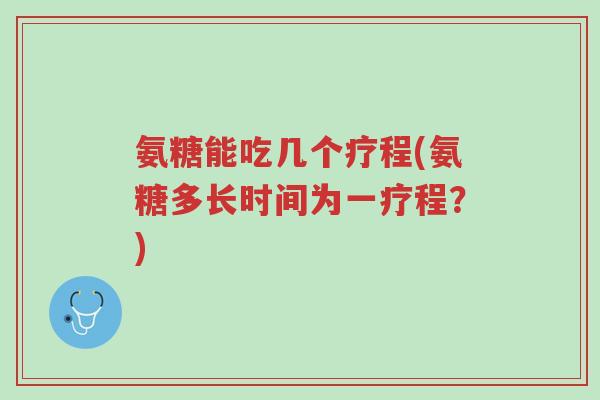 氨糖能吃几个疗程(氨糖多长时间为一疗程？)-第1张图片-超越