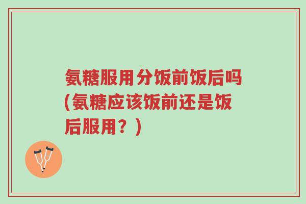 氨糖服用分饭前饭后吗(氨糖应该饭前还是饭后服用?)-第1张图片-超越 氨糖服用分饭前饭后吗(氨糖应该饭前还是饭后服用?)-第1张图片-超越