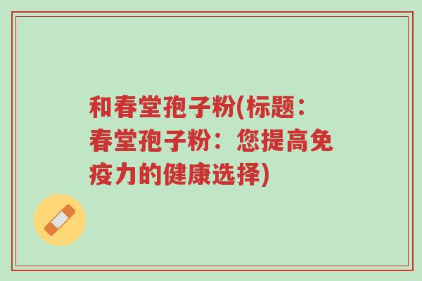 和春堂孢子粉(标题:春堂孢子粉:您提高免疫力的健康选择)-第1张图片-超越 和春堂孢子粉(标题:春堂孢子粉:您提高免疫力的健康选择)-第1张图片-超越