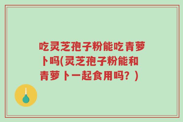 吃灵芝孢子粉能吃青萝卜吗(灵芝孢子粉能和青萝卜一起食用吗?)-第1张图片-超越 吃灵芝孢子粉能吃青萝卜吗(灵芝孢子粉能和青萝卜一起食用吗?)-第1张图片-超越