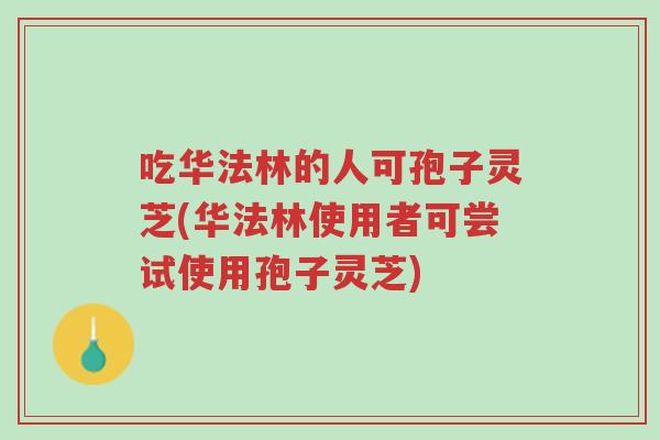 吃华法林的人可孢子灵芝(华法林使用者可尝试使用孢子灵芝)-第1张图片-超越