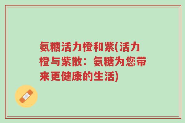 氨糖活力橙和紫(活力橙与紫散:氨糖为您带来更健康的生活)-第1张图片-超越 氨糖活力橙和紫(活力橙与紫散:氨糖为您带来更健康的生活)-第1张图片-超越
