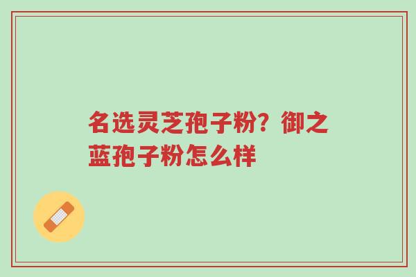 名选灵芝孢子粉?御之蓝孢子粉怎么样-第1张图片-超越 名选灵芝孢子粉?御之蓝孢子粉怎么样-第1张图片-超越