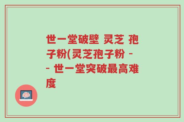 世一堂破壁 灵芝 孢子粉(灵芝孢子粉 -- 世一堂突破最高难度-第1张图片-超越 世一堂破壁 灵芝 孢子粉(灵芝孢子粉 -- 世一堂突破最高难度-第1张图片-超越