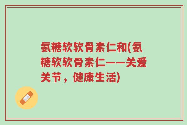 氨糖软软骨素仁和(氨糖软软骨素仁——关爱关节，健康生活)-第1张图片-超越