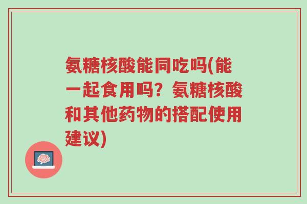 氨糖核酸能同吃吗(能一起食用吗?氨糖核酸和其他药物的搭配使用建议)-第1张图片-超越 氨糖核酸能同吃吗(能一起食用吗?氨糖核酸和其他药物的搭配使用建议)-第1张图片-超越