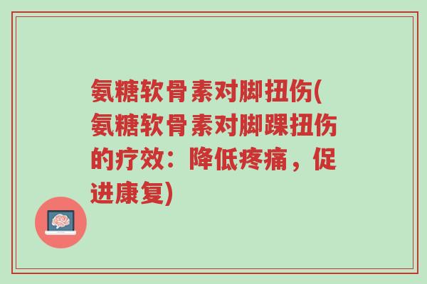 氨糖软骨素对脚扭伤(氨糖软骨素对脚踝扭伤的疗效:降低疼痛,促进康复)-第1张图片-超越 氨糖软骨素对脚扭伤(氨糖软骨素对脚踝扭伤的疗效:降低疼痛,促进康复)-第1张图片-超越