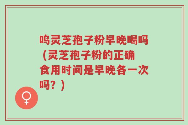 呜灵芝孢子粉早晚喝吗 (灵芝孢子粉的正确食用时间是早晚各一次吗?)-第1张图片-超越 呜灵芝孢子粉早晚喝吗 (灵芝孢子粉的正确食用时间是早晚各一次吗?)-第1张图片-超越